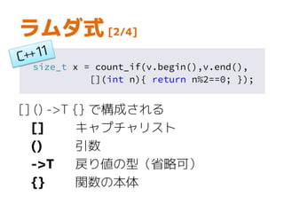 size_t x = count_if(v.begin(),v.end(),
[](int n){ return n%2==0; });
ラムダ式 [2/4]
[] () ->T {} で構成される
[] キャプチャリスト
() 引数
->T 戻り値の型（省略可）
{} 関数の本体
 