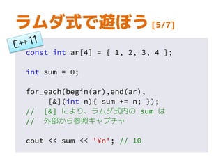 const int ar[4] = { 1, 2, 3, 4 };
int sum = 0;
for_each(begin(ar),end(ar),
[&](int n){ sum += n; });
// [&] により、ラムダ式内の sum は
// 外部から参照キャプチャ
cout << sum << '¥n'; // 10
ラムダ式で遊ぼう [5/7]
 