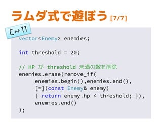 vector<Enemy> enemies;
int threshold = 20;
// HP が threshold 未満の敵を削除
enemies.erase(remove_if(
enemies.begin(),enemies.end(),
[=](const Enemy& enemy)
{ return enemy.hp < threshold; }),
enemies.end()
);
ラムダ式で遊ぼう [7/7]
 