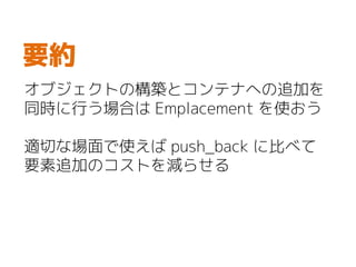 オブジェクトの構築とコンテナへの追加を
同時に行う場合は Emplacement を使おう
適切な場面で使えば push_back に比べて
要素追加のコストを減らせる
要約
 