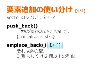 要素追加の使い分け [1/2]
vector<T> などに対して
push_back()
T 型の値 (lvalue / rvalue),
{ initializer-lists }
emplace_back()
それ以外の型,
0 個 もしくは 2 個以上の引数
 