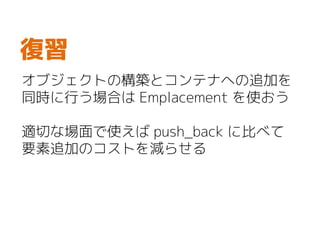 オブジェクトの構築とコンテナへの追加を
同時に行う場合は Emplacement を使おう
適切な場面で使えば push_back に比べて
要素追加のコストを減らせる
復習
 