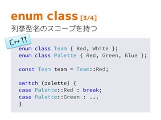 enum class Team { Red, White };
enum class Palette { Red, Green, Blue };
const Team team = Team::Red;
switch (palette) {
case Palette::Red : break;
case Palette::Green : ...
}
enum class [3/4]
列挙型名のスコープを持つ
 
