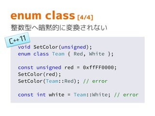 void SetColor(unsigned);
enum class Team { Red, White };
const unsigned red = 0xffFF0000;
SetColor(red);
SetColor(Team::Red); // error
const int white = Team::White; // error
enum class [4/4]
整数型へ暗黙的に変換されない
 