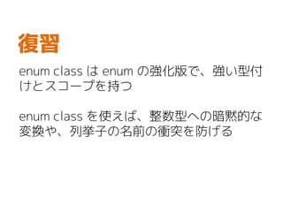 enum class は enum の強化版で、強い型付
けとスコープを持つ
enum class を使えば、整数型への暗黙的な
変換や、列挙子の名前の衝突を防げる
復習
 