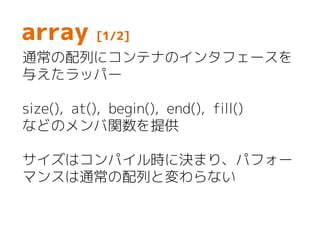 array [1/2]
通常の配列にコンテナのインタフェースを
与えたラッパー
size(), at(), begin(), end(), fill()
などのメンバ関数を提供
サイズはコンパイル時に決まり、パフォー
マンスは通常の配列と変わらない
 