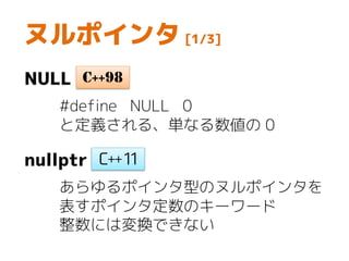 ヌルポインタ [1/3]
NULL
#define NULL 0
と定義される、単なる数値の 0
nullptr
あらゆるポインタ型のヌルポインタを
表すポインタ定数のキーワード
整数には変換できない
C++98
 