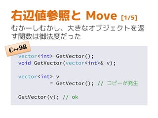 vector<int> GetVector();
void GetVector(vector<int>& v);
vector<int> v
= GetVector(); // コピーが発生
GetVector(v); // ok
右辺値参照と Move [1/5]
むかーしむかし、大きなオブジェクトを返
す関数は御法度だった
 
