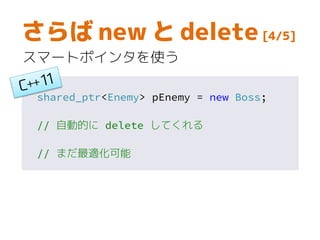 unique_ptr<Enemy> pEnemy = new Boss;
// 自動的に delete してくれる
さらば new と delete [5/5]
ポインタをコピーしない場合、
unique_ptr を使えばゼロオーバーヘッド
 