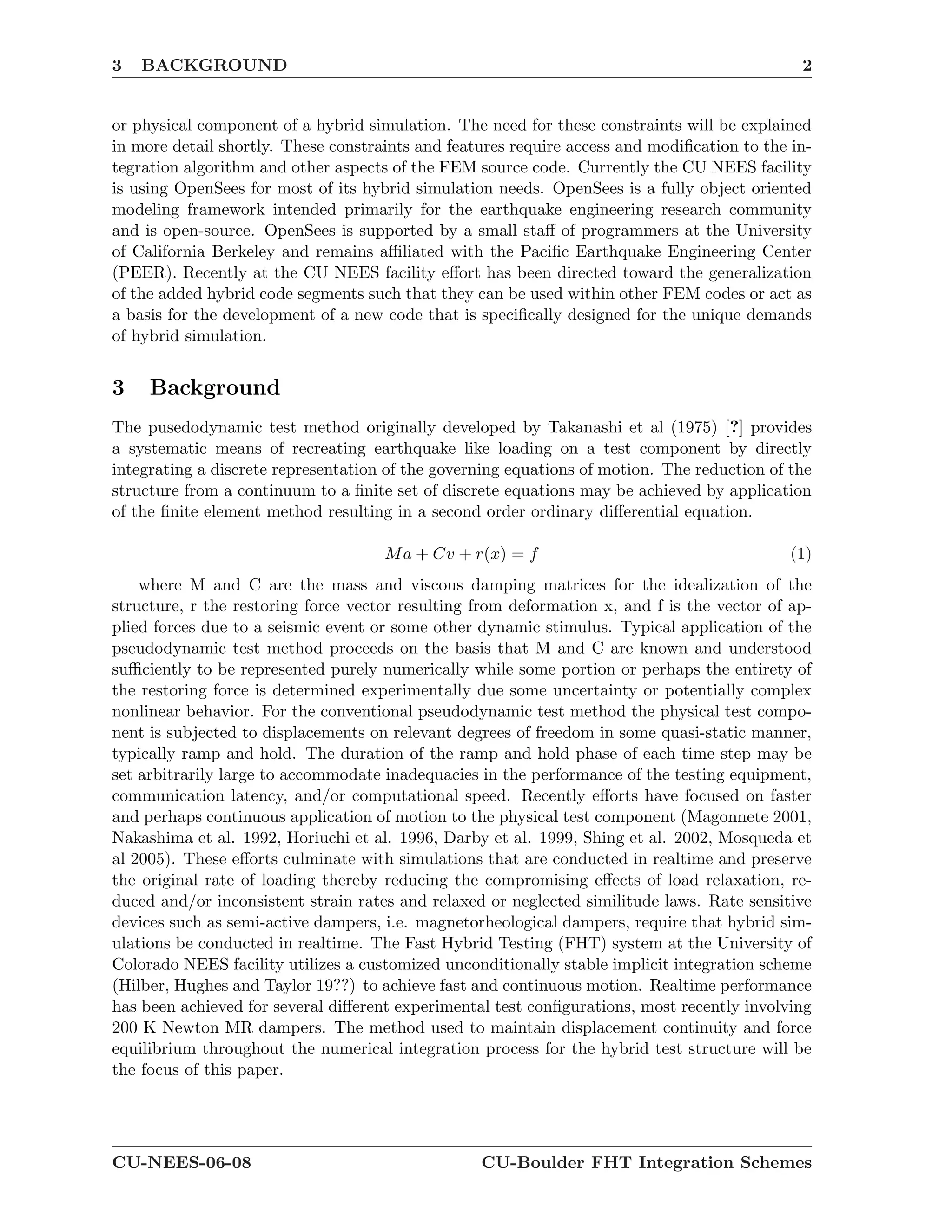 3 BACKGROUND 2
or physical component of a hybrid simulation. The need for these constraints will be explained
in more detail shortly. These constraints and features require access and modiﬁcation to the in-
tegration algorithm and other aspects of the FEM source code. Currently the CU NEES facility
is using OpenSees for most of its hybrid simulation needs. OpenSees is a fully object oriented
modeling framework intended primarily for the earthquake engineering research community
and is open-source. OpenSees is supported by a small staﬀ of programmers at the University
of California Berkeley and remains aﬃliated with the Paciﬁc Earthquake Engineering Center
(PEER). Recently at the CU NEES facility eﬀort has been directed toward the generalization
of the added hybrid code segments such that they can be used within other FEM codes or act as
a basis for the development of a new code that is speciﬁcally designed for the unique demands
of hybrid simulation.
3 Background
The pusedodynamic test method originally developed by Takanashi et al (1975) [?] provides
a systematic means of recreating earthquake like loading on a test component by directly
integrating a discrete representation of the governing equations of motion. The reduction of the
structure from a continuum to a ﬁnite set of discrete equations may be achieved by application
of the ﬁnite element method resulting in a second order ordinary diﬀerential equation.
Ma + Cv + r(x) = f (1)
where M and C are the mass and viscous damping matrices for the idealization of the
structure, r the restoring force vector resulting from deformation x, and f is the vector of ap-
plied forces due to a seismic event or some other dynamic stimulus. Typical application of the
pseudodynamic test method proceeds on the basis that M and C are known and understood
suﬃciently to be represented purely numerically while some portion or perhaps the entirety of
the restoring force is determined experimentally due some uncertainty or potentially complex
nonlinear behavior. For the conventional pseudodynamic test method the physical test compo-
nent is subjected to displacements on relevant degrees of freedom in some quasi-static manner,
typically ramp and hold. The duration of the ramp and hold phase of each time step may be
set arbitrarily large to accommodate inadequacies in the performance of the testing equipment,
communication latency, and/or computational speed. Recently eﬀorts have focused on faster
and perhaps continuous application of motion to the physical test component (Magonnete 2001,
Nakashima et al. 1992, Horiuchi et al. 1996, Darby et al. 1999, Shing et al. 2002, Mosqueda et
al 2005). These eﬀorts culminate with simulations that are conducted in realtime and preserve
the original rate of loading thereby reducing the compromising eﬀects of load relaxation, re-
duced and/or inconsistent strain rates and relaxed or neglected similitude laws. Rate sensitive
devices such as semi-active dampers, i.e. magnetorheological dampers, require that hybrid sim-
ulations be conducted in realtime. The Fast Hybrid Testing (FHT) system at the University of
Colorado NEES facility utilizes a customized unconditionally stable implicit integration scheme
(Hilber, Hughes and Taylor 19??) to achieve fast and continuous motion. Realtime performance
has been achieved for several diﬀerent experimental test conﬁgurations, most recently involving
200 K Newton MR dampers. The method used to maintain displacement continuity and force
equilibrium throughout the numerical integration process for the hybrid test structure will be
the focus of this paper.
CU-NEES-06-08 CU-Boulder FHT Integration Schemes
 
