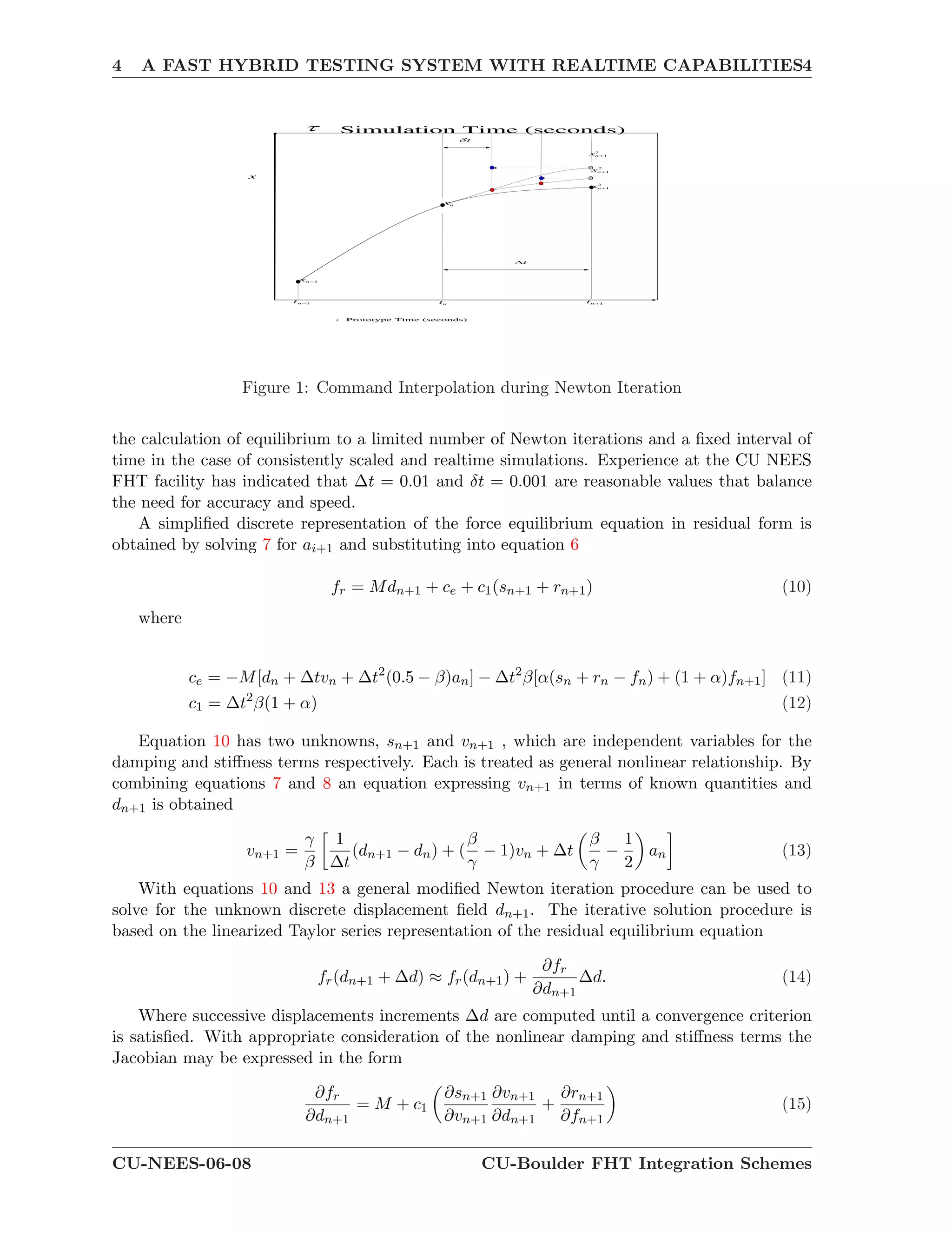 4 A FAST HYBRID TESTING SYSTEM WITH REALTIME CAPABILITIES4
1nx
nx
3
1nx
2
1nx
1
1nx
t Prototype Time (seconds)
Simulation Time (seconds)
1nt nt 1nt
t
t
x
Figure 1: Command Interpolation during Newton Iteration
the calculation of equilibrium to a limited number of Newton iterations and a ﬁxed interval of
time in the case of consistently scaled and realtime simulations. Experience at the CU NEES
FHT facility has indicated that ∆t = 0.01 and δt = 0.001 are reasonable values that balance
the need for accuracy and speed.
A simpliﬁed discrete representation of the force equilibrium equation in residual form is
obtained by solving 7 for ai+1 and substituting into equation 6
fr = Mdn+1 + ce + c1(sn+1 + rn+1) (10)
where
ce = −M[dn + ∆tvn + ∆t2
(0.5 − β)an] − ∆t2
β[α(sn + rn − fn) + (1 + α)fn+1] (11)
c1 = ∆t2
β(1 + α) (12)
Equation 10 has two unknowns, sn+1 and vn+1 , which are independent variables for the
damping and stiﬀness terms respectively. Each is treated as general nonlinear relationship. By
combining equations 7 and 8 an equation expressing vn+1 in terms of known quantities and
dn+1 is obtained
vn+1 =
γ
β
1
∆t
(dn+1 − dn) + (
β
γ
− 1)vn + ∆t
β
γ
−
1
2
an (13)
With equations 10 and 13 a general modiﬁed Newton iteration procedure can be used to
solve for the unknown discrete displacement ﬁeld dn+1. The iterative solution procedure is
based on the linearized Taylor series representation of the residual equilibrium equation
fr(dn+1 + ∆d) ≈ fr(dn+1) +
∂fr
∂dn+1
∆d. (14)
Where successive displacements increments ∆d are computed until a convergence criterion
is satisﬁed. With appropriate consideration of the nonlinear damping and stiﬀness terms the
Jacobian may be expressed in the form
∂fr
∂dn+1
= M + c1
∂sn+1
∂vn+1
∂vn+1
∂dn+1
+
∂rn+1
∂fn+1
(15)
CU-NEES-06-08 CU-Boulder FHT Integration Schemes
 