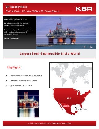 Highlights
Largest semi-submersible in the World•	
Combined production and drilling•	
Topside weight 50,500 tons•	
For more information contact KBR at 713.753.2000 or www.kbr.com
BP Thunder Horse
Gulf of Mexico 150 miles (240km) SE of New Orleans
Largest Semi-Submersible in the World
Client - BP Exploration & Oil Inc.
Location - Gulf of Mexico 150 miles
(240km) SE of New Orleans
Scope - Design of Hull, marine systems,
utility systems, site support and
installation support
Status - First oil 2008
Thunder Horse
USA
MEXICO
 