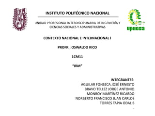 INSTITUTO POLITÉCNICO NACIONAL
UNIDAD PROFESIONAL INTERDISCIPLINARIA DE INGENIERÍA Y
CIENCIAS SOCIALES Y ADMINISTRATIVAS
CONTEXTO NACIONAL E INTERNACIONAL I
PROFR.: OSWALDO RICO
1CM11
“IBM”
INTEGRANTES:
AGUILAR FONSECA JOSÉ ERNESTO
BRAVO TELLEZ JORGE ANTONIO
MONROY MARTÍNEZ RICARDO
NORBERTO FRANCISCO JUAN CARLOS
TORRES TAPIA ODALIS
.
 