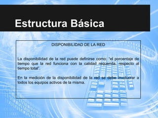 Estructura Básica
DISPONIBILIDAD DE LA RED
La disponibilidad de la red puede definirse como: “el porcentaje de
tiempo que la red funciona con la calidad requerida, respecto al
tiempo total”.
En la medición de la disponibilidad de la red se debe involucrar a
todos los equipos activos de la misma.
 