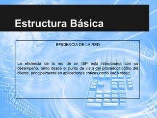 Estructura Básica
EFICIENCIA DE LA RED
La eficiencia de la red de un ISP está relacionada con su
desempeño, tanto desde el punto de vista del proveedor como del
cliente, principalmente en aplicaciones críticas como voz y video.
 