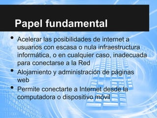 Papel fundamental
• Acelerar las posibilidades de internet a
usuarios con escasa o nula infraestructura
informática, o en cualquier caso, inadecuada
para conectarse a la Red
• Alojamiento y administración de páginas
web
• Permite conectarte a Internet desde la
computadora o dispositivo móvil
 