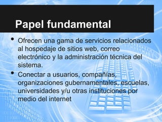 Papel fundamental
• Ofrecen una gama de servicios relacionados
al hospedaje de sitios web, correo
electrónico y la administración técnica del
sistema.
• Conectar a usuarios, compañías,
organizaciones gubernamentales, escuelas,
universidades y/u otras instituciones por
medio del internet
 
