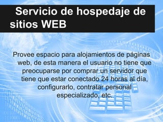 Servicio de hospedaje de
sitios WEB
Provee espacio para alojamientos de páginas
web, de esta manera el usuario no tiene que
preocuparse por comprar un servidor que
tiene que estar conectado 24 horas al día,
configurarlo, contratar personal
especializado, etc.
 