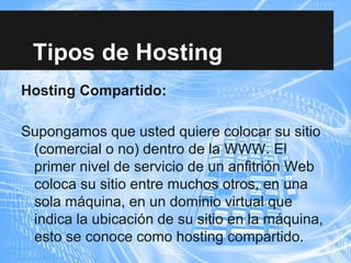 Tipos de Hosting
Hosting Compartido:
Supongamos que usted quiere colocar su sitio
(comercial o no) dentro de la WWW. El
primer nivel de servicio de un anfitrión Web
coloca su sitio entre muchos otros, en una
sola máquina, en un dominio virtual que
indica la ubicación de su sitio en la máquina,
esto se conoce como hosting compartido.
 