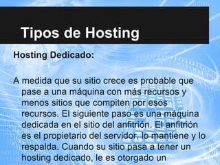 Tipos de Hosting
Hosting Dedicado:
A medida que su sitio crece es probable que
pase a una máquina con más recursos y
menos sitios que compiten por esos
recursos. El siguiente paso es una máquina
dedicada en el sitio del anfitrión. El anfitrión
es el propietario del servidor, lo mantiene y lo
respalda. Cuando su sitio pasa a tener un
hosting dedicado, le es otorgado un
 