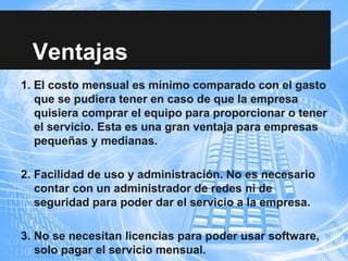 Ventajas
1. El costo mensual es mínimo comparado con el gasto
que se pudiera tener en caso de que la empresa
quisiera comprar el equipo para proporcionar o tener
el servicio. Esta es una gran ventaja para empresas
pequeñas y medianas.
2. Facilidad de uso y administración. No es necesario
contar con un administrador de redes ni de
seguridad para poder dar el servicio a la empresa.
3. No se necesitan licencias para poder usar software,
solo pagar el servicio mensual.
 