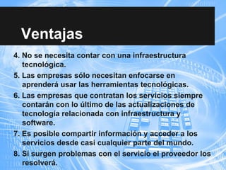 Ventajas
4. No se necesita contar con una infraestructura
tecnológica.
5. Las empresas sólo necesitan enfocarse en
aprenderá usar las herramientas tecnológicas.
6. Las empresas que contratan los servicios siempre
contarán con lo último de las actualizaciones de
tecnología relacionada con infraestructura y
software.
7. Es posible compartir información y acceder a los
servicios desde casi cualquier parte del mundo.
8. Si surgen problemas con el servicio el proveedor los
resolverá.
 