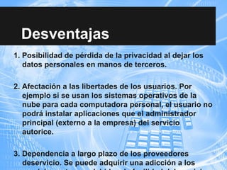 Desventajas
1. Posibilidad de pérdida de la privacidad al dejar los
datos personales en manos de terceros.
2. Afectación a las libertades de los usuarios. Por
ejemplo si se usan los sistemas operativos de la
nube para cada computadora personal, el usuario no
podrá instalar aplicaciones que el administrador
principal (externo a la empresa) del servicio
autorice.
3. Dependencia a largo plazo de los proveedores
deservicio. Se puede adquirir una adicción a los
 