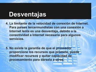 4. La limitante de la velocidad de conexión de Internet.
Para países tercermundistas con una conexión a
Internet lenta es una desventaja, debido a la
conectividad a Internet necesaria para algunos
servicios.
5. No existe la garantía de que el proveedor
proporcione los recursos que promete, puede
modificar recursos y quitar capacidad de
procesamiento para dársela a otros.
Desventajas
 