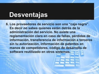 Desventajas
6. Los proveedores de servicio son una “caja negra”.
Es decir no sabes quienes están detrás de la
administración del servicio. No existe una
reglamentación clara en caso de fallas, pérdidas de
información, transferencia de información a terceros
sin tu autorización, información de patentes en
manos de competidores, código de desarrollo de
software reutilizado en otros sistemas.
 