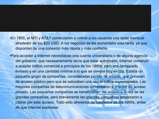 •En 1995, el MTI y AT&T comenzaron a cobrar a los usuarios una renta mensual
alrededor de los $20 USD. A los negocios se les aumentaba esta tarifa, ya que
disponían de una conexión más rápida y más confiable.
•Para acceder a Internet necesitabas una cuenta universitaria o de alguna agencia
del gobierno; que necesariamente tenía que estar autorizada. Internet comenzó
a aceptar tráfico comercial a principios de los 1990s, pero era demasiado
limitado y en una cantidad mínima a lo que se conoce hoy en día. Existía un
pequeño grupo de compañías, consideradas puntos de acceso, que proveían
de acceso público pero que se saturaban una vez el tráfico incrementaba. Las
mayores compañías de telecomunicaciones comenzaron a proveer de acceso
privado. Las pequeñas compañías se beneficiaban del acceso a la red de las
grandes compañías, pero brevemente las grandes compañías empezaron a
cobrar por este acceso. Todo esto alrededor de mediados de los 1990s, antes
de que Internet explotase.
 