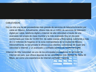 CABLEVISION.
Hoy en día una de las proveedoras más grande de servicios de telecomunicación por
cable en México. Actualmente, ofrece más de un millón de servicios de televisión
digital por cable, telefonía digital e Internet de alta velocidad a través de una
avanzada red propia de clase mundial y la más avanzada Hoy en día está
conformada por más de 12,000 Km. de cable coaxial y fibra óptica, cubriendo a más
de 2.2 millones de hogares en la zona metropolitana de la Ciudad de México.
Adicionalmente, la red privada le ofrece a sus clientes, conexiones de súper alta
velocidad a Internet, y un avanzado y confiable servicio de Telefonía Digital.
•Internet de Alta Velocidad: es uno de los principales proveedores de servicios de
Internet del país, que ofrece algunas de las velocidades más rápidas de hasta 30
Mbps, así como una experiencia de Internet confiable y segura.
 