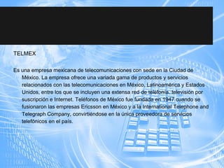 TELMEX
Es una empresa mexicana de telecomunicaciones con sede en la Ciudad de
México. La empresa ofrece una variada gama de productos y servicios
relacionados con las telecomunicaciones en México, Latinoamérica y Estados
Unidos, entre los que se incluyen una extensa red de telefonía, televisión por
suscripción e Internet. Teléfonos de México fue fundada en 1947 cuando se
fusionaron las empresas Ericsson en México y a la International Telephone and
Telegraph Company, convirtiéndose en la única proveedora de servicios
telefónicos en el país.
 
