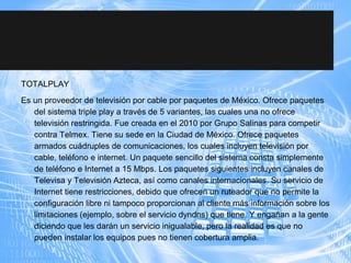 TOTALPLAY
Es un proveedor de televisión por cable por paquetes de México. Ofrece paquetes
del sistema triple play a través de 5 variantes, las cuales una no ofrece
televisión restringida. Fue creada en el 2010 por Grupo Salinas para competir
contra Telmex. Tiene su sede en la Ciudad de México. Ofrece paquetes
armados cuádruples de comunicaciones, los cuales incluyen televisión por
cable, teléfono e internet. Un paquete sencillo del sistema consta simplemente
de teléfono e Internet a 15 Mbps. Los paquetes siguientes incluyen canales de
Televisa y Televisión Azteca, así como canales internacionales. Su servicio de
Internet tiene restricciones, debido que ofrecen un ruteador que no permite la
configuración libre ni tampoco proporcionan al cliente más información sobre los
limitaciones (ejemplo, sobre el servicio dyndns) que tiene. Y engañan a la gente
diciendo que les darán un servicio inigualable, pero la realidad es que no
pueden instalar los equipos pues no tienen cobertura amplia.
 