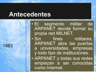 Antecedentes
1983
• El segmento militar de
ARPANET decide formar su
propia red MILNET.
• Sin fines militares,
ARPANET abre las puertas
a universidades, empresas
y todo tipo de instituciones.
• ARPANET y todas sus redes
empiezan a ser conocidas
como Internet.
 
