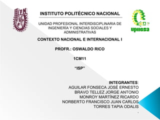 INSTITUTO POLITÉCNICO NACIONAL
UNIDAD PROFESIONAL INTERDISCIPLINARIA DE
INGENIERÍA Y CIENCIAS SOCIALES Y
ADMINISTRATIVAS
CONTEXTO NACIONAL E INTERNACIONAL I
PROFR.: OSWALDO RICO
1CM11
“ISP”
INTEGRANTES:
AGUILAR FONSECA JOSÉ ERNESTO
BRAVO TELLEZ JORGE ANTONIO
MONROY MARTÍNEZ RICARDO
NORBERTO FRANCISCO JUAN CARLOS
TORRES TAPIA ODALIS
.
 