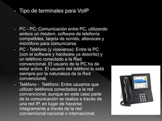 - Tipo de terminales para VoIP


- PC - PC: Comunicación entre PC, utilizando
  ambos un módem, software de telefonía
  compatibles, tarjeta de sonido, altavoces y
  micrófono para comunicarse.
- PC - Teléfono (y viceversa): Entre la PC
  (con el software y hardware ya descrito) y
  un teléfono conectado a la Red
  convencional. El usuario de la PC ha de
  estar activo. El usuario del teléfono lo está
  siempre por la naturaleza de la Red
  convencional.
- Teléfono - Teléfono: Entre usuarios que
  utilizan teléfonos conectados a la red
  convencional, aunque en este caso parte
  de la comunicación se realiza a través de
  una red IP, en lugar de hacerse
  íntegramente a través de la red
  convencional nacional o internacional.
 