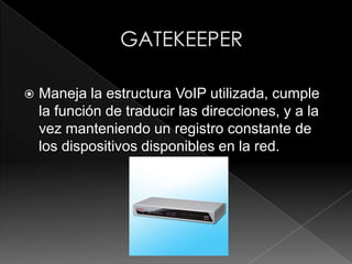    Maneja la estructura VoIP utilizada, cumple
    la función de traducir las direcciones, y a la
    vez manteniendo un registro constante de
    los dispositivos disponibles en la red.
 