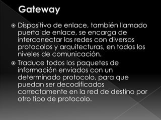  Dispositivo de enlace, también llamado
  puerta de enlace, se encarga de
  interconectar las redes con diversos
  protocolos y arquitecturas, en todos los
  niveles de comunicación.
 Traduce todos los paquetes de
  información enviados con un
  determinado protocolo, para que
  puedan ser decodificados
  correctamente en la red de destino por
  otro tipo de protocolo.
 