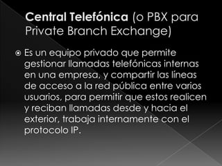    Es un equipo privado que permite
    gestionar llamadas telefónicas internas
    en una empresa, y compartir las líneas
    de acceso a la red pública entre varios
    usuarios, para permitir que estos realicen
    y reciban llamadas desde y hacia el
    exterior, trabaja internamente con el
    protocolo IP.
 