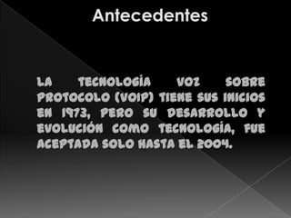 La    tecnología    voz     sobre
protocolo (VoIP) tiene sus inicios
en 1973, pero su desarrollo y
evolución como tecnología, fue
aceptada solo hasta el 2004.
 