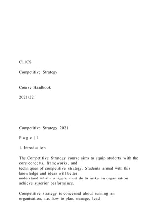C11CS
Competitive Strategy
Course Handbook
2021/22
Competitive Strategy 2021
P a g e | 1
1. Introduction
The Competitive Strategy course aims to equip students with the
core concepts, frameworks, and
techniques of competitive strategy. Students armed with this
knowledge and ideas will better
understand what managers must do to make an organization
achieve superior performance.
Competitive strategy is concerned about running an
organisation, i.e. how to plan, manage, lead
 