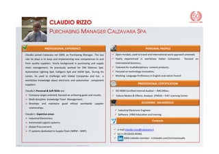 PROFESSIONAL EXPERIENCE
Claudio joined Calzavara nel 2009, as Purchasing Manager. The key
role he plays is to keep and implementing new competences to and
from quality suppliers. Yearly background in purchasing and supply
chain management, he previously worked for DM Elektron SpA,
Automotive Lighting SpA, Calligaris SpA and ASEM SpA,. During his
career, he used to challenge with Global Companies and has a
PERSONAL PROFILE
Open minded, used to travel and international work approach oriented;
Yearly experienced in worldclass Italian Companies focused on
international business;;
Talented for multidisciplinary content products;
Focused on technology innovation;
Working Language Proficiency in English and native French
CLAUDIO RIZZO
PURCHASING MANAGER CALZAVARA SPA
© 2014 - Information contained in this material is confidential and proprietary to Calzavara S.p.A.
career, he used to challenge with Global Companies and has a
worldclass knowledge about electronic and automotive component
suppliers.
Claudio’s Personal & Soft Skills are:
Company target oriented, focused on achieving goals and results;
Multi discipline knowledge Team Management;
Develops and maintains good ethical worldwide supplier
relationships.
Claudio’s Expertise areas:
Industrial Electronics;
Automated Logistic systems;
Global Procurement;
IT systems dedicated to Supply Chain (WRM – MRP).
Industrial Electronic Engineer
Software (VBA) Education and training
PROFESSIONAL CERTIFICATION
ACADEMIC BACKGROUD
Working Language Proficiency in English and native French
ISO 9000 Certified Internal Auditor – IMQ Milan;
Failure Modes & Effects. Analysis (FMEA) – FIAT Learning Center
Contacts
e-mail claudio.rizzo@calzavara.it
tel.++39 (0)432 84381
2006 Linkedin member - it.linkedin.com/in/rizzoclaudio
 