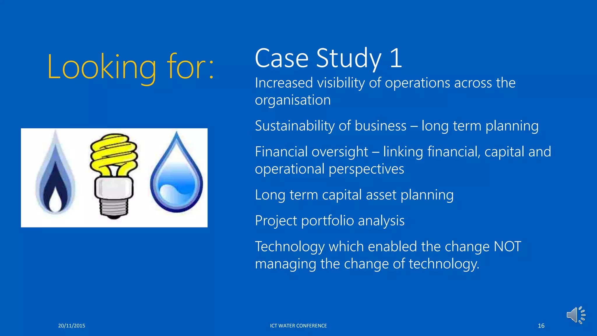 Case Study 1
 Increased visibility of operations across the
organisation
 Sustainability of business – long term planning
 Financial oversight – linking financial, capital and
operational perspectives
 Long term capital asset planning
 Project portfolio analysis
 Technology which enabled the change NOT
managing the change of technology.
20/11/2015 ICT WATER CONFERENCE 16
Looking for:
 
