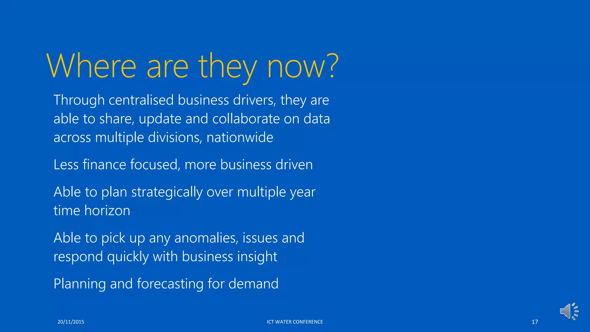 Where are they now?
 Through centralised business drivers, they are
able to share, update and collaborate on data
across multiple divisions, nationwide
 Less finance focused, more business driven
 Able to plan strategically over multiple year
time horizon
 Able to pick up any anomalies, issues and
respond quickly with business insight
 Planning and forecasting for demand
20/11/2015 ICT WATER CONFERENCE 17
 