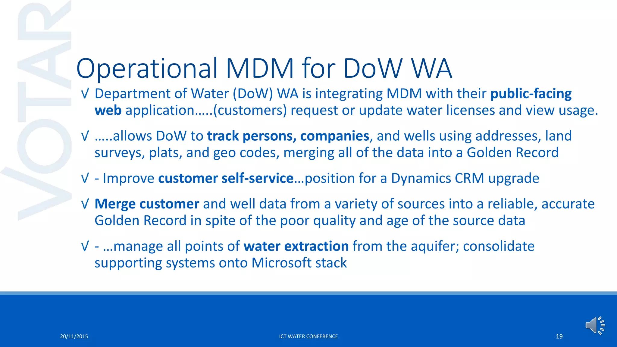 Department of Water (DoW) WA is integrating MDM with their public-facing
web application…..(customers) request or update water licenses and view usage.
…..allows DoW to track persons, companies, and wells using addresses, land
surveys, plats, and geo codes, merging all of the data into a Golden Record
- Improve customer self-service…position for a Dynamics CRM upgrade
Merge customer and well data from a variety of sources into a reliable, accurate
Golden Record in spite of the poor quality and age of the source data
- …manage all points of water extraction from the aquifer; consolidate
supporting systems onto Microsoft stack
20/11/2015 ICT WATER CONFERENCE 19
Operational MDM for DoW WA
 