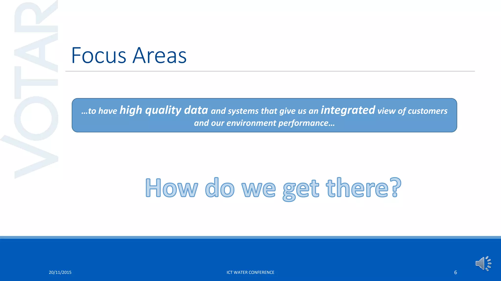 Focus Areas
20/11/2015 ICT WATER CONFERENCE 6
…to have high quality data and systems that give us an integrated view of customers
and our environment performance…
 