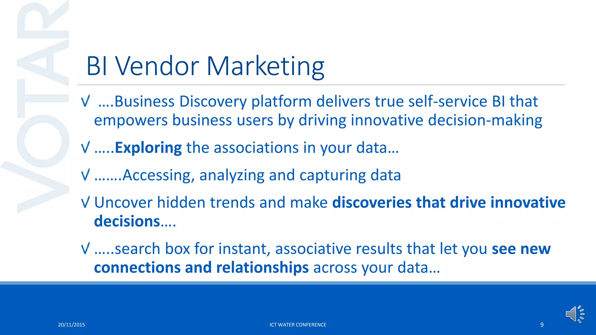 BI Vendor Marketing
….Business Discovery platform delivers true self-service BI that
empowers business users by driving innovative decision-making
…..Exploring the associations in your data…
…….Accessing, analyzing and capturing data
Uncover hidden trends and make discoveries that drive innovative
decisions….
…..search box for instant, associative results that let you see new
connections and relationships across your data…
20/11/2015 ICT WATER CONFERENCE 9
 