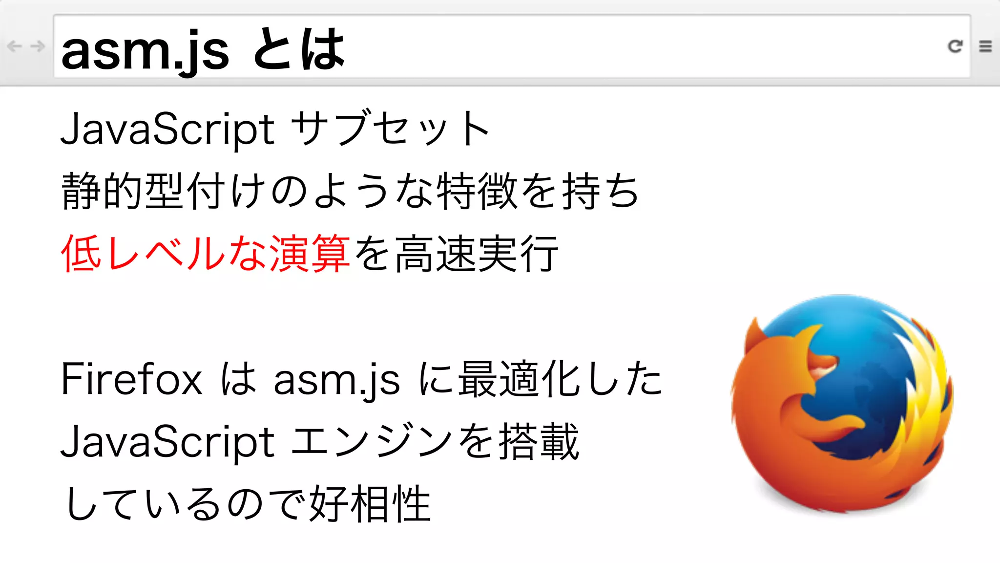 asm.js とは
JavaScript サブセット
静的型付けのような特徴を持ち
低レベルな演算を高速実行
!
Firefox は asm.js に最適化した
JavaScript エンジンを搭載
しているので好相性
 