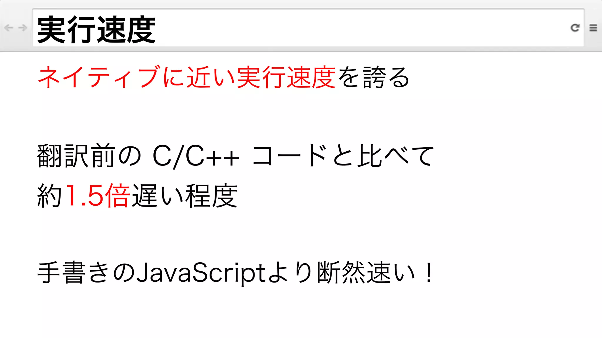 ネイティブに近い実行速度を誇る
!
翻訳前の C/C++ コードと比べて
約1.5倍遅い程度
!
手書きのJavaScriptより断然速い！
実行速度
 
