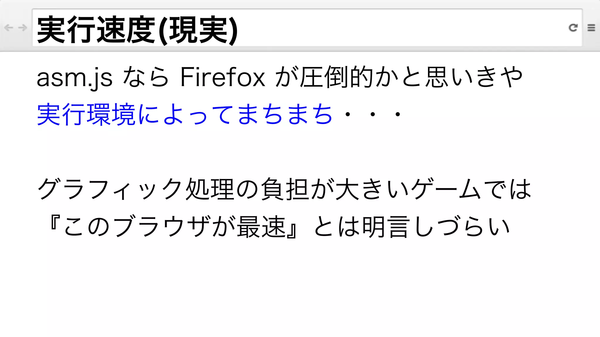 実行速度(現実)
asm.js なら Firefox が圧倒的かと思いきや
実行環境によってまちまち・・・
!
グラフィック処理の負担が大きいゲームでは
『このブラウザが最速』とは明言しづらい
 